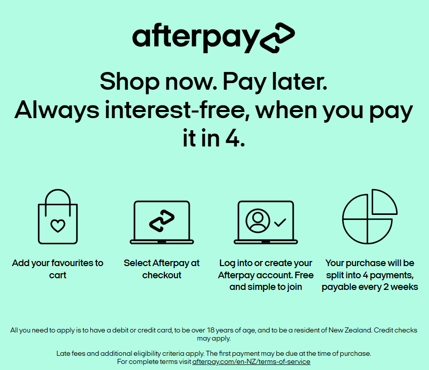 Afterpay: shop now, pay later. Add your favourites to the cart, select Afterpay at checkout, log in or create an Afterpay account, and your purchase is split into four payments, payable every two weeks. You need a debit or credit card, to be over 18 and to be a New Zealand resident; credit checks may apply. Late fees and additional eligibility criteria apply.